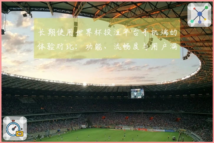 长期使用世界杯投注平台手机端的体验对比：功能、流畅度与用户满意度分析