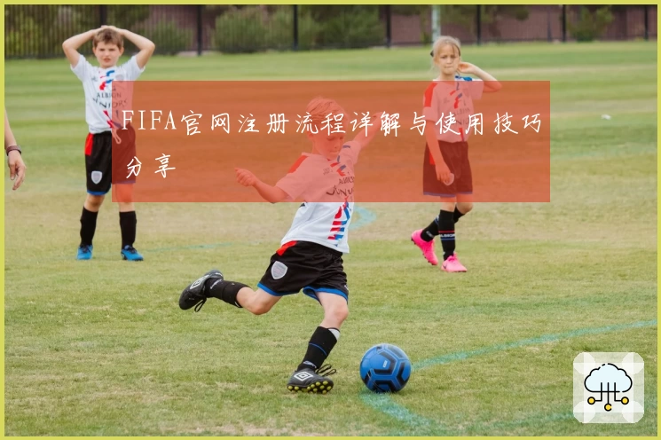 FIFA官网注册流程详解与使用技巧分享