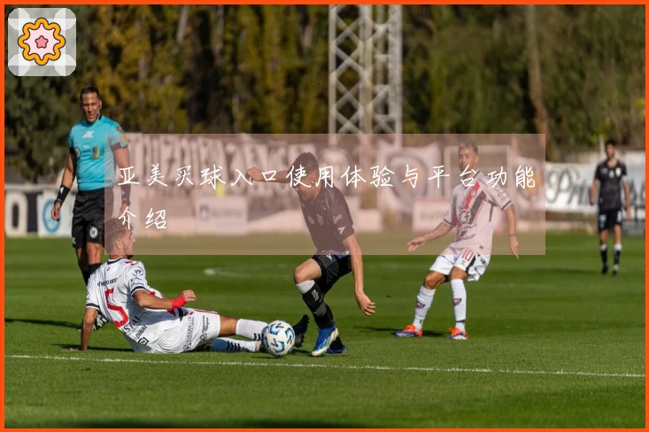 亚美买球入口使用体验与平台功能介绍